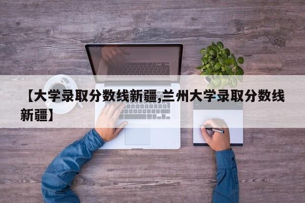 【大学录取分数线新疆,兰州大学录取分数线新疆】