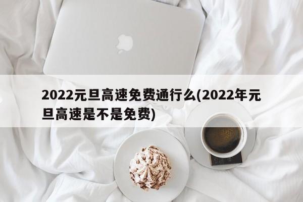 2022元旦高速免费通行么(2022年元旦高速是不是免费)