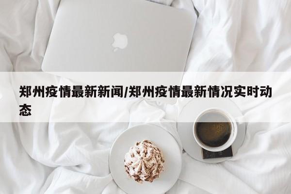 郑州疫情最新新闻/郑州疫情最新情况实时动态