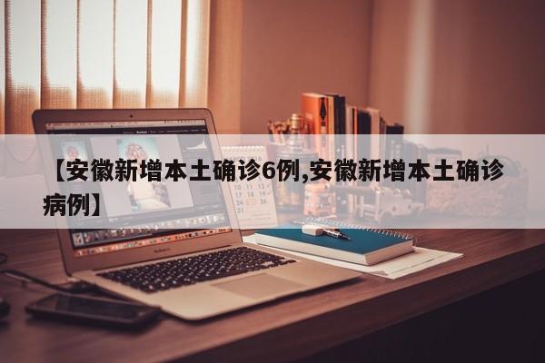 【安徽新增本土确诊6例,安徽新增本土确诊病例】