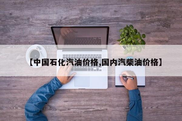 【中国石化汽油价格,国内汽柴油价格】