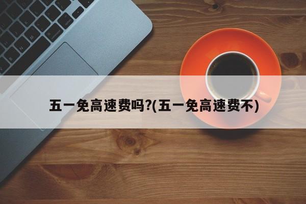 五一免高速费吗?(五一免高速费不)