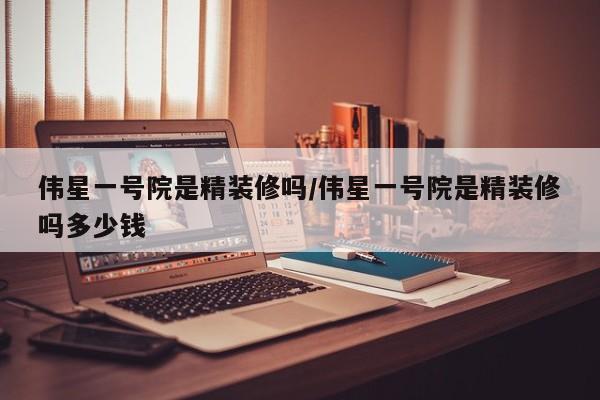 伟星一号院是精装修吗/伟星一号院是精装修吗多少钱