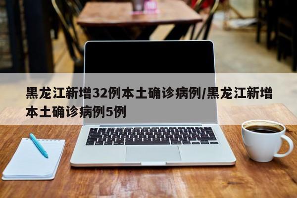 黑龙江新增32例本土确诊病例/黑龙江新增本土确诊病例5例