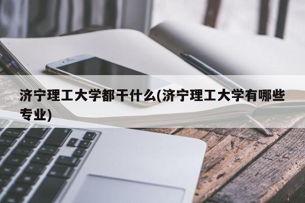 济宁理工大学都干什么(济宁理工大学有哪些专业)