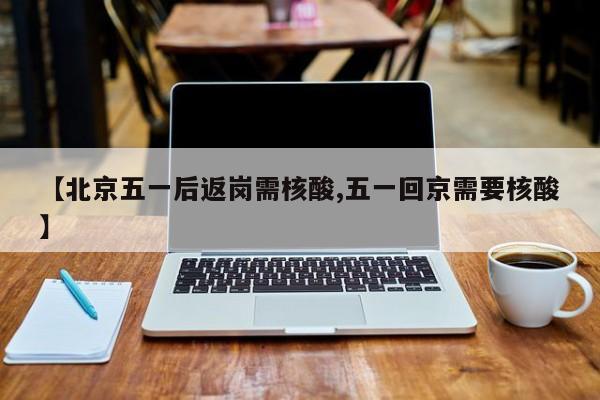 【北京五一后返岗需核酸,五一回京需要核酸】
