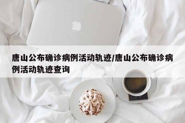 唐山公布确诊病例活动轨迹/唐山公布确诊病例活动轨迹查询