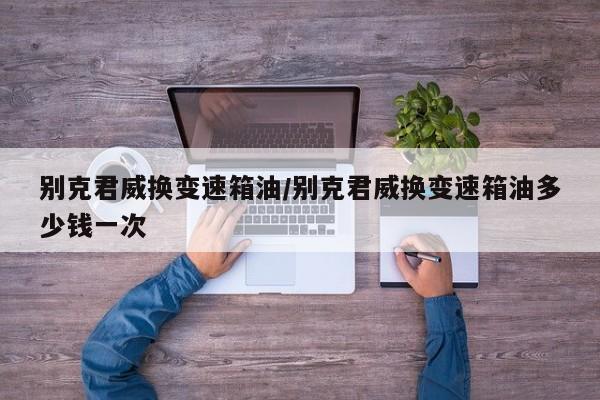 别克君威换变速箱油/别克君威换变速箱油多少钱一次