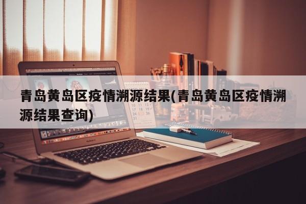 青岛黄岛区疫情溯源结果(青岛黄岛区疫情溯源结果查询)