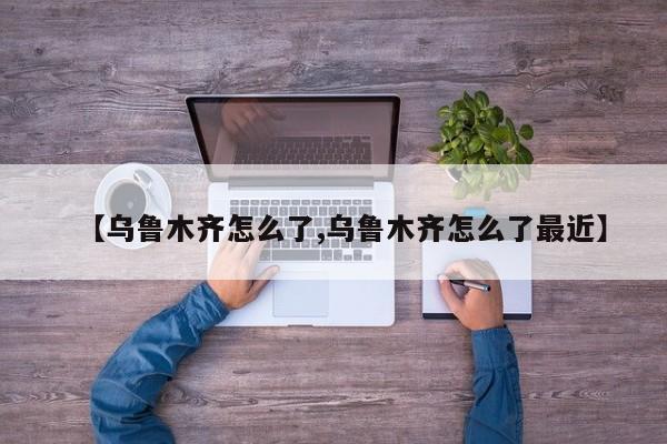 【乌鲁木齐怎么了,乌鲁木齐怎么了最近】