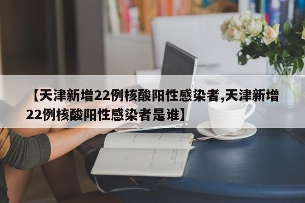 【天津新增22例核酸阳性感染者,天津新增22例核酸阳性感染者是谁】