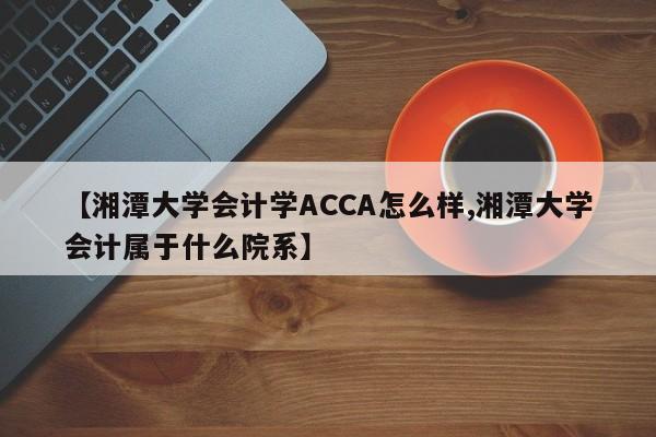 【湘潭大学会计学ACCA怎么样,湘潭大学会计属于什么院系】