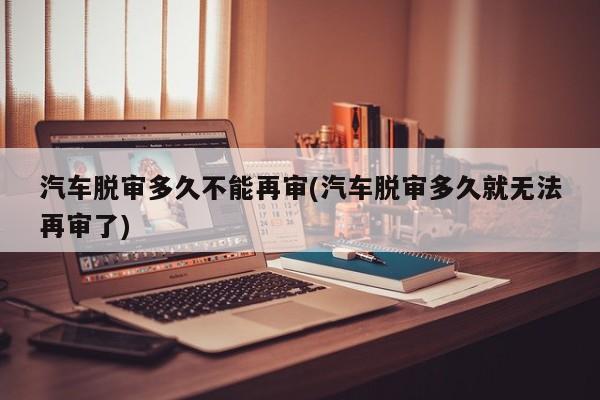 汽车脱审多久不能再审(汽车脱审多久就无法再审了)