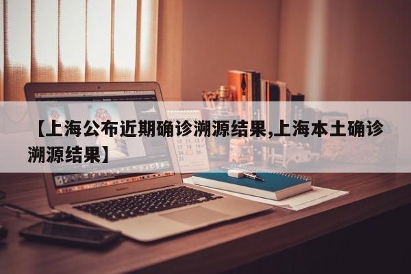 【上海公布近期确诊溯源结果,上海本土确诊溯源结果】