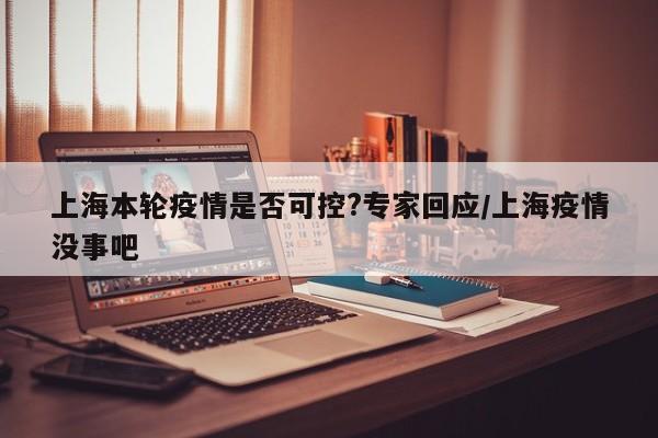 上海本轮疫情是否可控?专家回应/上海疫情没事吧