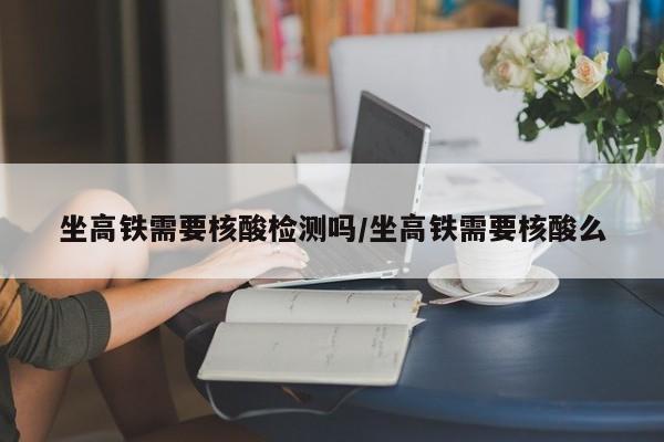 坐高铁需要核酸检测吗/坐高铁需要核酸么