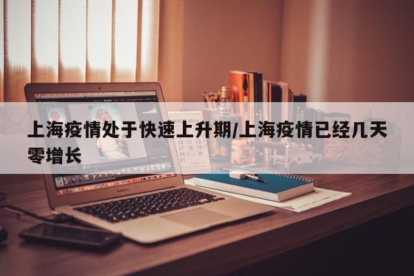 上海疫情处于快速上升期/上海疫情已经几天零增长