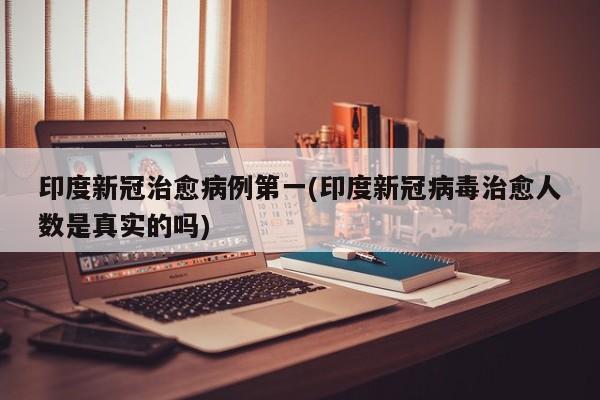 印度新冠治愈病例第一(印度新冠病毒治愈人数是真实的吗)