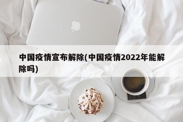 中国疫情宣布解除(中国疫情2022年能解除吗)