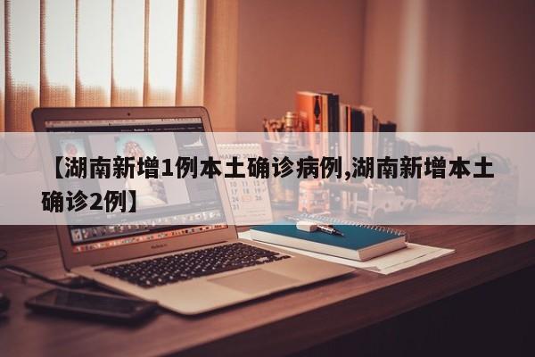 【湖南新增1例本土确诊病例,湖南新增本土确诊2例】
