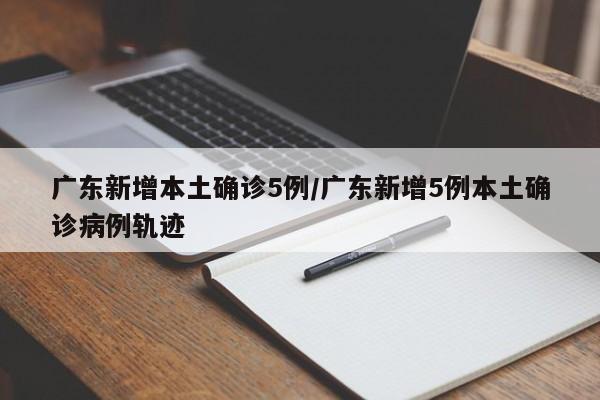 广东新增本土确诊5例/广东新增5例本土确诊病例轨迹