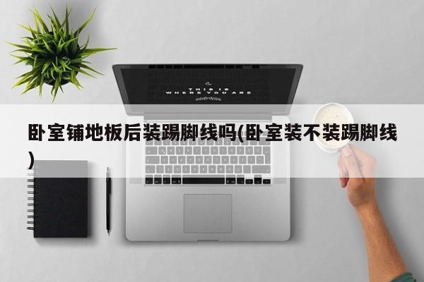 卧室铺地板后装踢脚线吗(卧室装不装踢脚线)