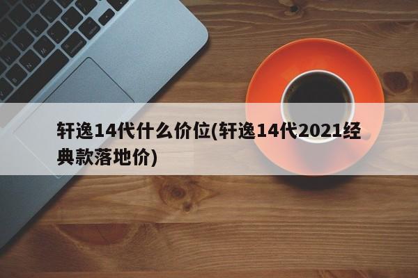轩逸14代什么价位(轩逸14代2021经典款落地价)