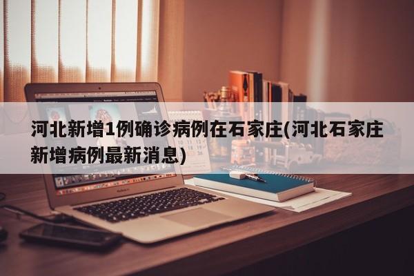 河北新增1例确诊病例在石家庄(河北石家庄新增病例最新消息)