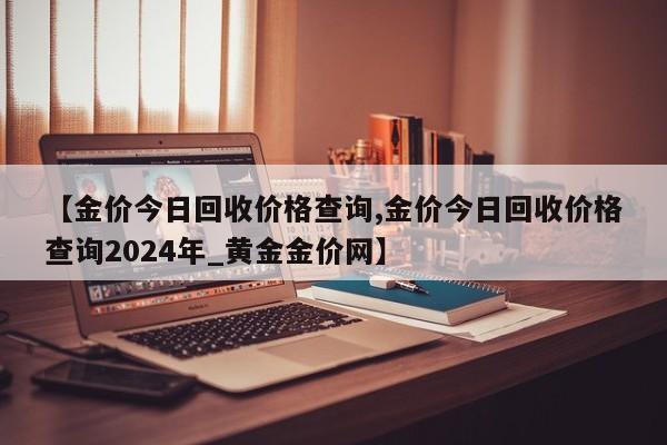 【金价今日回收价格查询,金价今日回收价格查询2024年_黄金金价网】