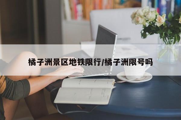 橘子洲景区地铁限行/橘子洲限号吗