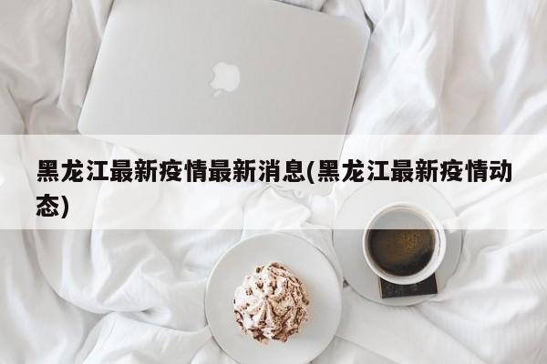 黑龙江最新疫情最新消息(黑龙江最新疫情动态)