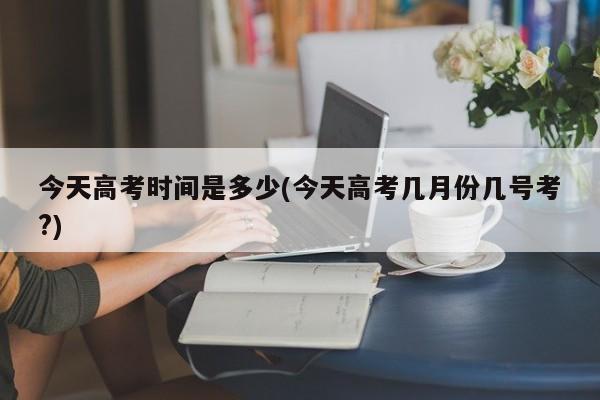 今天高考时间是多少(今天高考几月份几号考?)