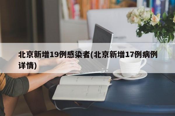 北京新增19例感染者(北京新增17例病例详情)