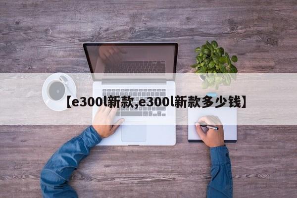 【e300l新款,e300l新款多少钱】