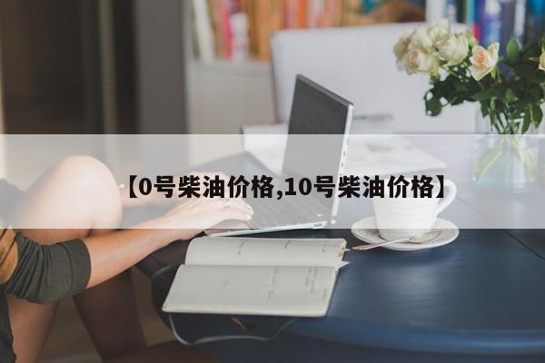 【0号柴油价格,10号柴油价格】