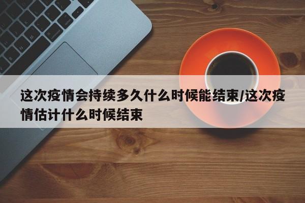 这次疫情会持续多久什么时候能结束/这次疫情估计什么时候结束