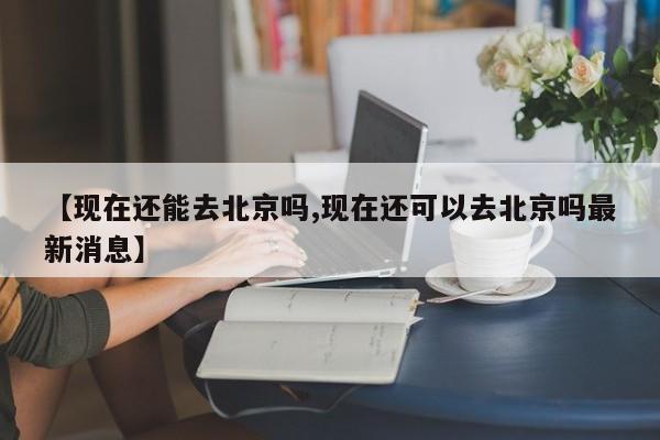 【现在还能去北京吗,现在还可以去北京吗最新消息】