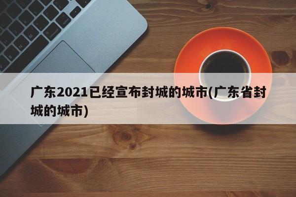 广东2021已经宣布封城的城市(广东省封城的城市)