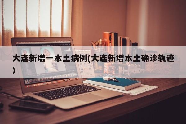 大连新增一本土病例(大连新增本土确诊轨迹)