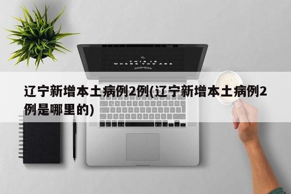辽宁新增本土病例2例(辽宁新增本土病例2例是哪里的)