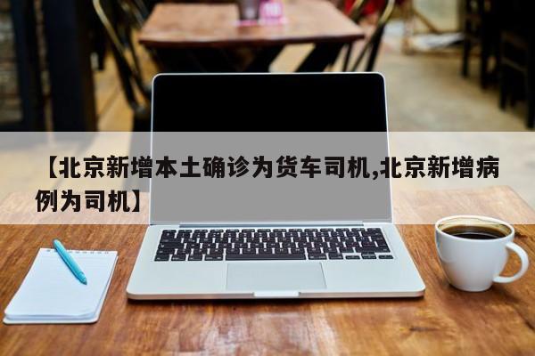 【北京新增本土确诊为货车司机,北京新增病例为司机】