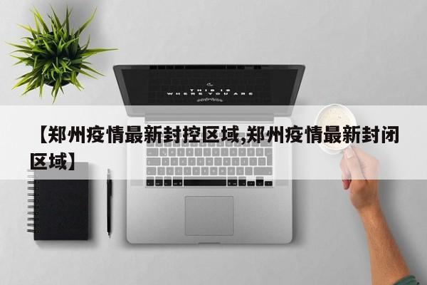 【郑州疫情最新封控区域,郑州疫情最新封闭区域】