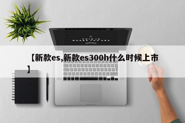 【新款es,新款es300h什么时候上市】