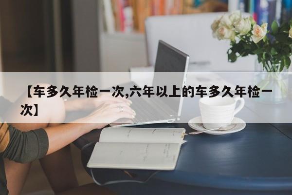 【车多久年检一次,六年以上的车多久年检一次】