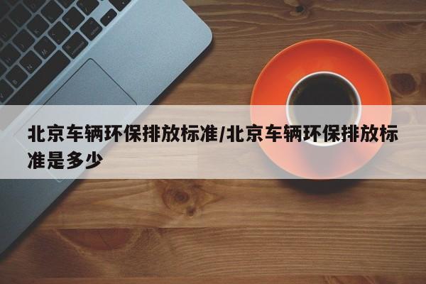 北京车辆环保排放标准/北京车辆环保排放标准是多少