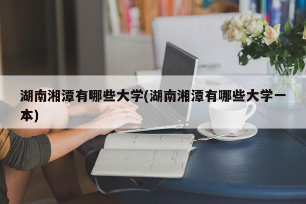 湖南湘潭有哪些大学(湖南湘潭有哪些大学一本)