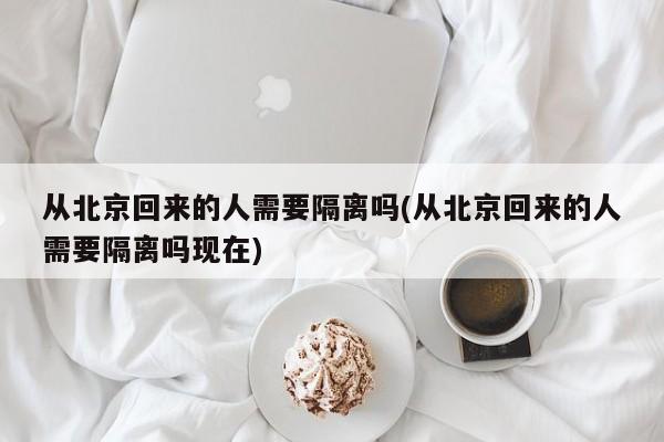 从北京回来的人需要隔离吗(从北京回来的人需要隔离吗现在)