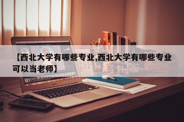 【西北大学有哪些专业,西北大学有哪些专业可以当老师】