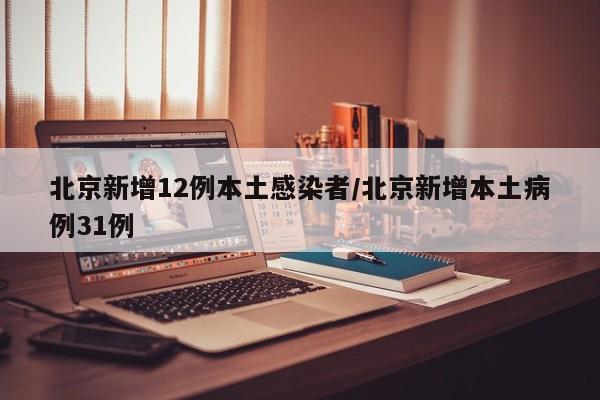 北京新增12例本土感染者/北京新增本土病例31例