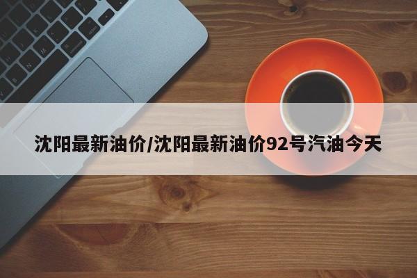 沈阳最新油价/沈阳最新油价92号汽油今天